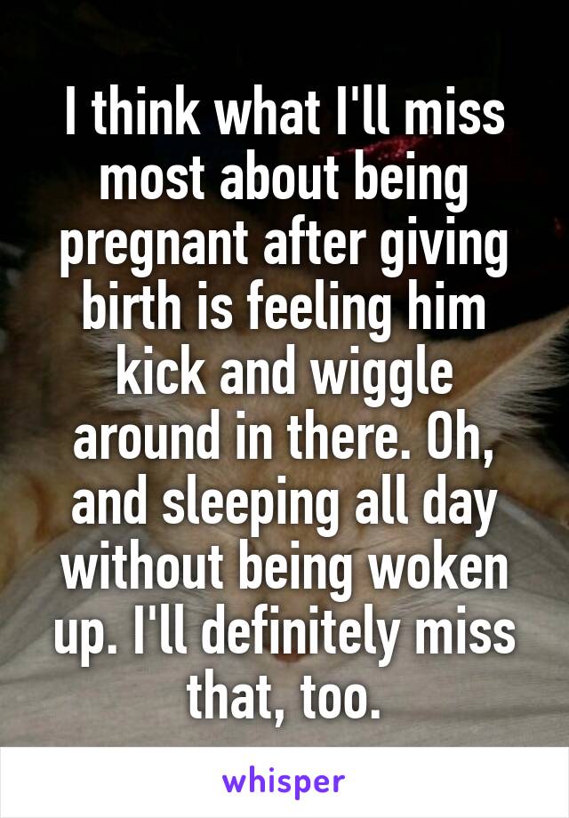 I think what I'll miss most about being pregnant after giving birth is feeling him kick and wiggle around in there. Oh, and sleeping all day without being woken up. I'll definitely miss that, too.