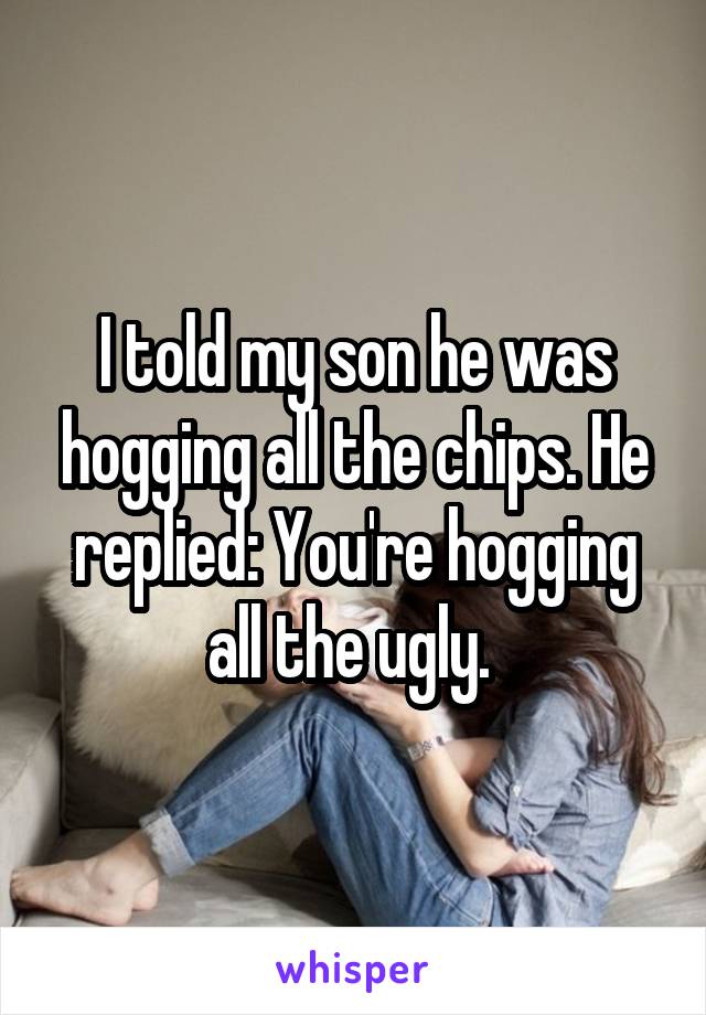 I told my son he was hogging all the chips. He replied: You're hogging all the ugly. 