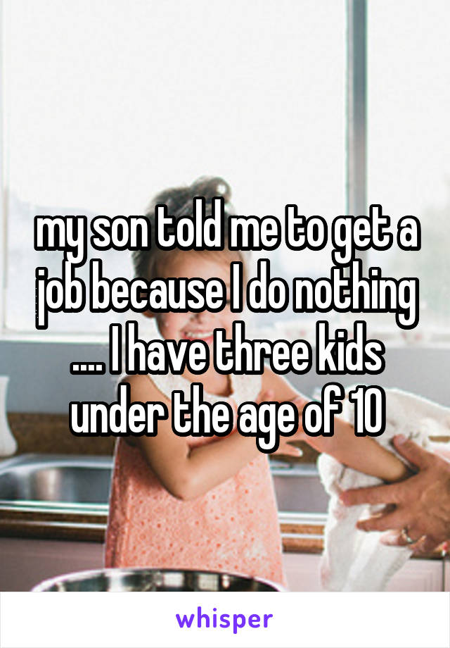 my son told me to get a job because I do nothing .... I have three kids under the age of 10