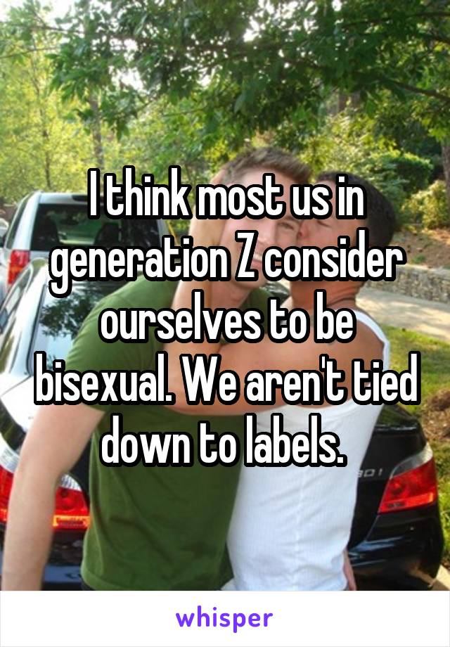 I think most us in generation Z consider ourselves to be bisexual. We aren't tied down to labels. 