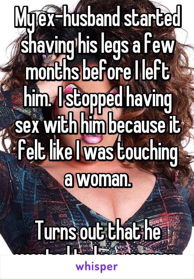 My ex-husband started shaving his legs a few months before I left him.  I stopped having sex with him because it felt like I was touching a woman.

Turns out that he wanted to be a woman.