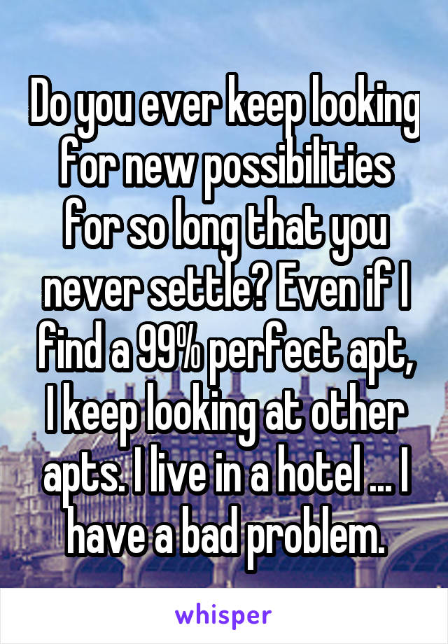 Do you ever keep looking for new possibilities for so long that you never settle? Even if I find a 99% perfect apt, I keep looking at other apts. I live in a hotel ... I have a bad problem.