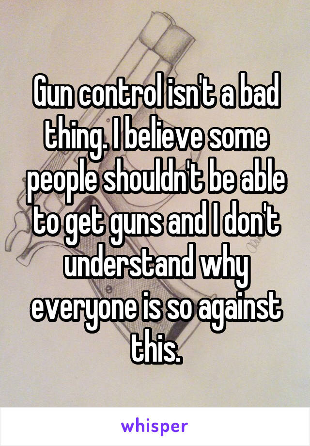 Gun control isn't a bad thing. I believe some people shouldn't be able to get guns and I don't understand why everyone is so against this.