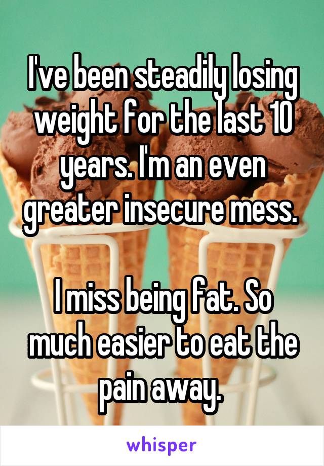I've been steadily losing weight for the last 10 years. I'm an even greater insecure mess. 

I miss being fat. So much easier to eat the pain away. 