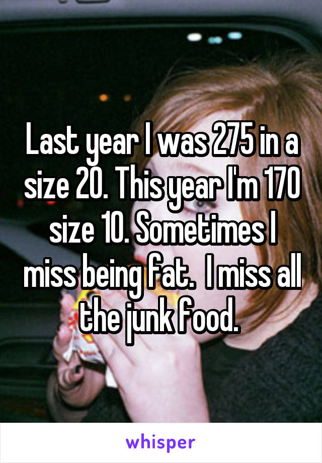 Last year I was 275 in a size 20. This year I'm 170 size 10. Sometimes I miss being fat.  I miss all the junk food. 