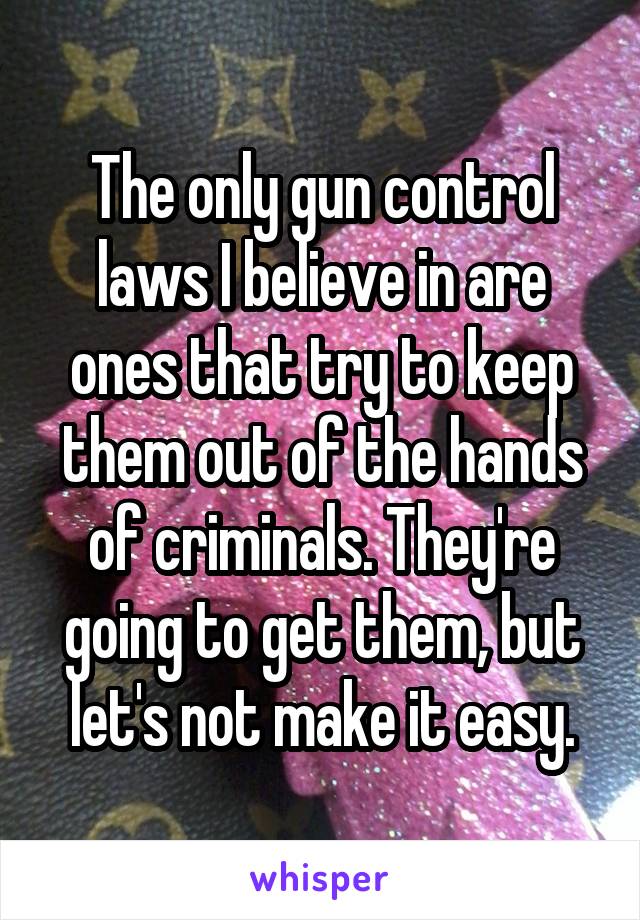 The only gun control laws I believe in are ones that try to keep them out of the hands of criminals. They're going to get them, but let's not make it easy.
