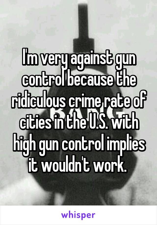 I'm very against gun control because the ridiculous crime rate of cities in the U.S. with high gun control implies it wouldn't work. 