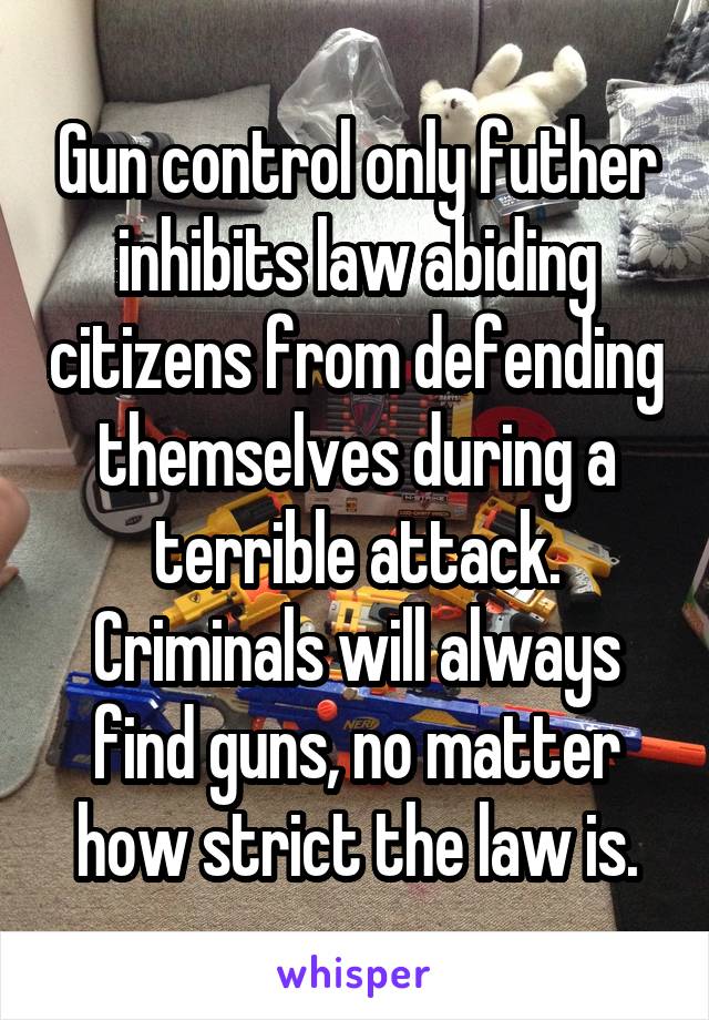 Gun control only futher inhibits law abiding citizens from defending themselves during a terrible attack. Criminals will always find guns, no matter how strict the law is.