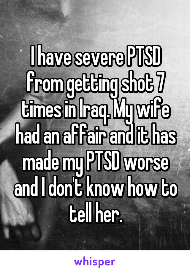 I have severe PTSD from getting shot 7 times in Iraq. My wife had an affair and it has made my PTSD worse and I don't know how to tell her.