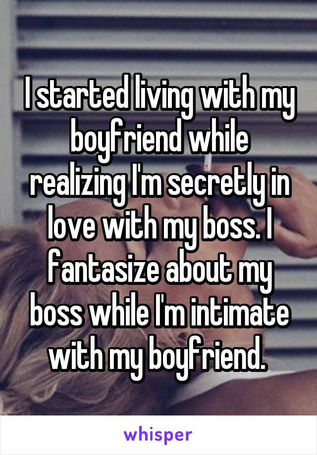 I started living with my boyfriend while realizing I'm secretly in love with my boss. I fantasize about my boss while I'm intimate with my boyfriend. 