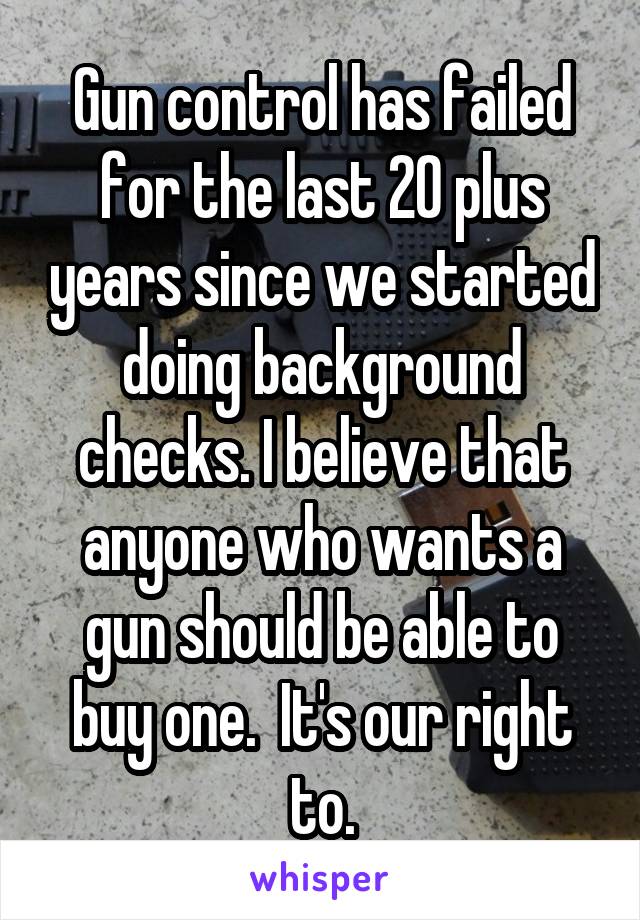 Gun control has failed for the last 20 plus years since we started doing background checks. I believe that anyone who wants a gun should be able to buy one.  It's our right to.
