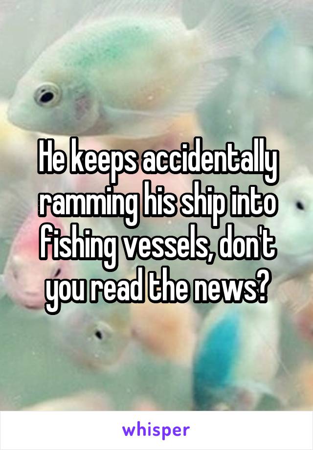 He keeps accidentally ramming his ship into fishing vessels, don't you read the news?