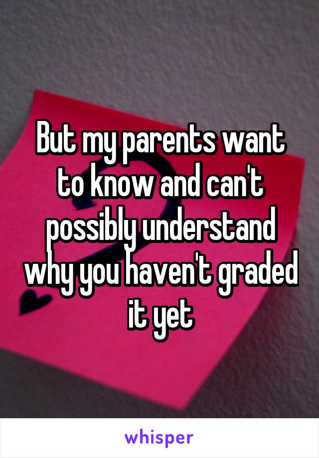 But my parents want to know and can't possibly understand why you haven't graded it yet