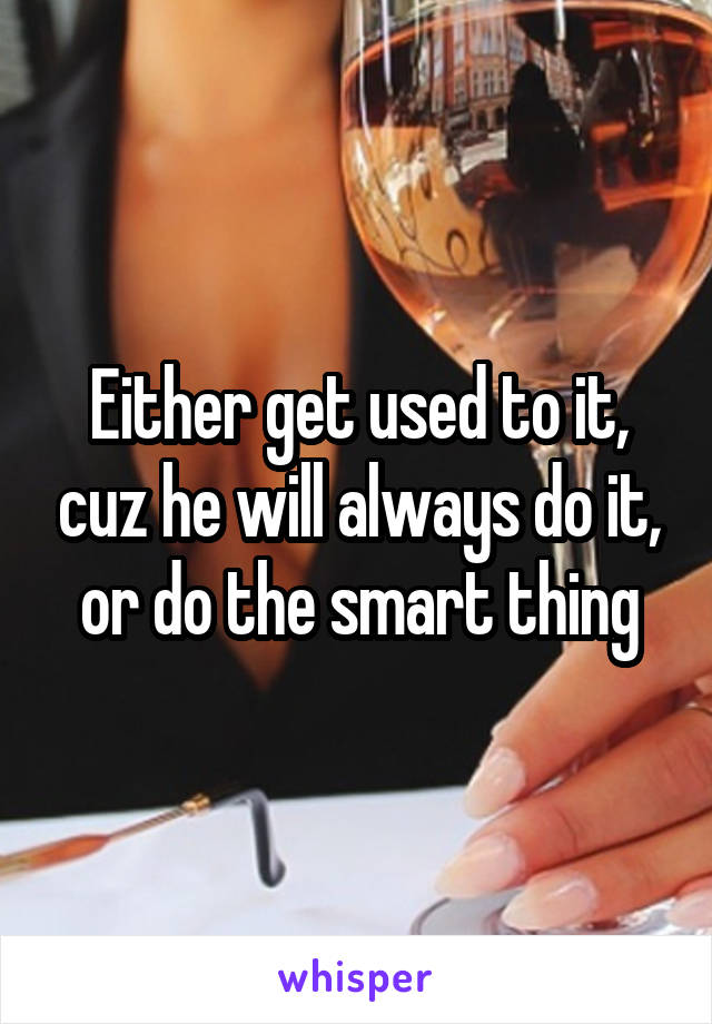 Either get used to it, cuz he will always do it, or do the smart thing