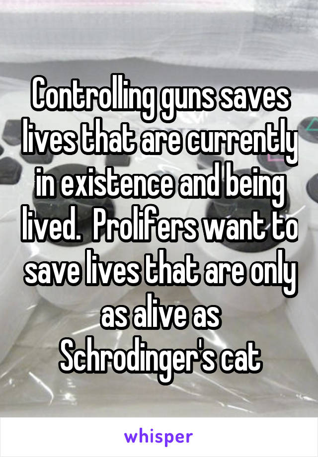 Controlling guns saves lives that are currently in existence and being lived.  Prolifers want to save lives that are only as alive as Schrodinger's cat