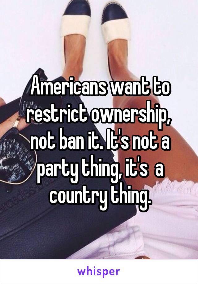 Americans want to restrict ownership,  not ban it. It's not a party thing, it's  a country thing.