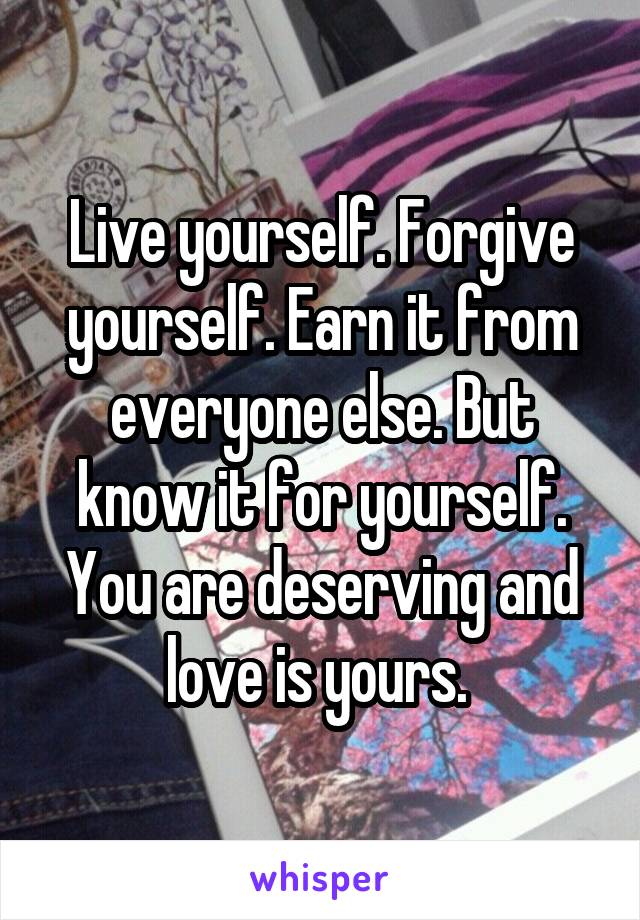Live yourself. Forgive yourself. Earn it from everyone else. But know it for yourself. You are deserving and love is yours. 