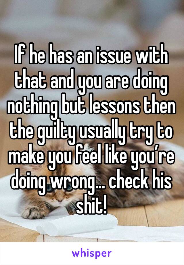 If he has an issue with that and you are doing nothing but lessons then the guilty usually try to make you feel like you’re doing wrong... check his shit!