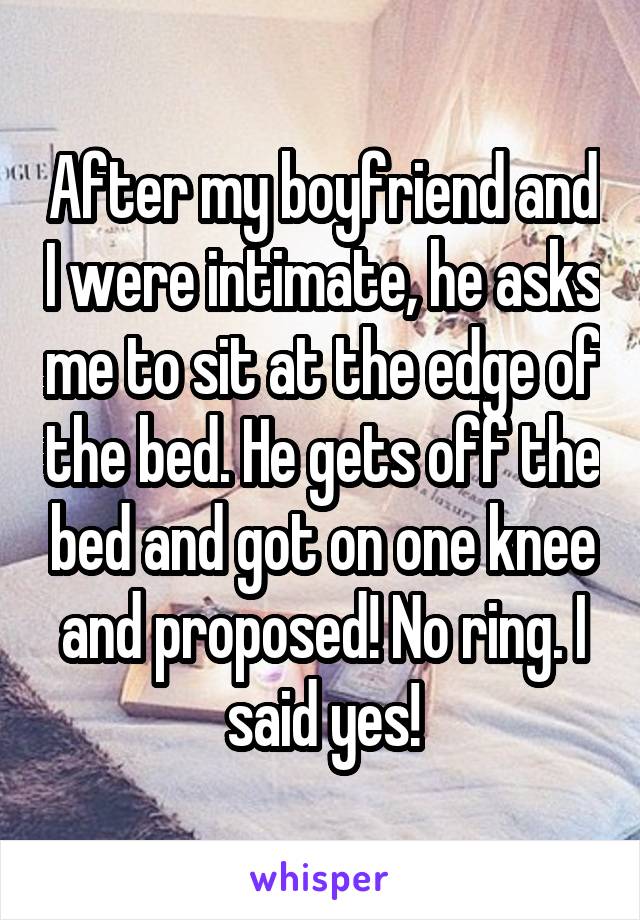 After my boyfriend and I were intimate, he asks me to sit at the edge of the bed. He gets off the bed and got on one knee and proposed! No ring. I said yes!