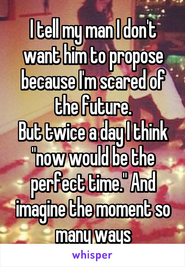 I tell my man I don't want him to propose because I'm scared of the future.
But twice a day I think "now would be the perfect time." And imagine the moment so many ways
