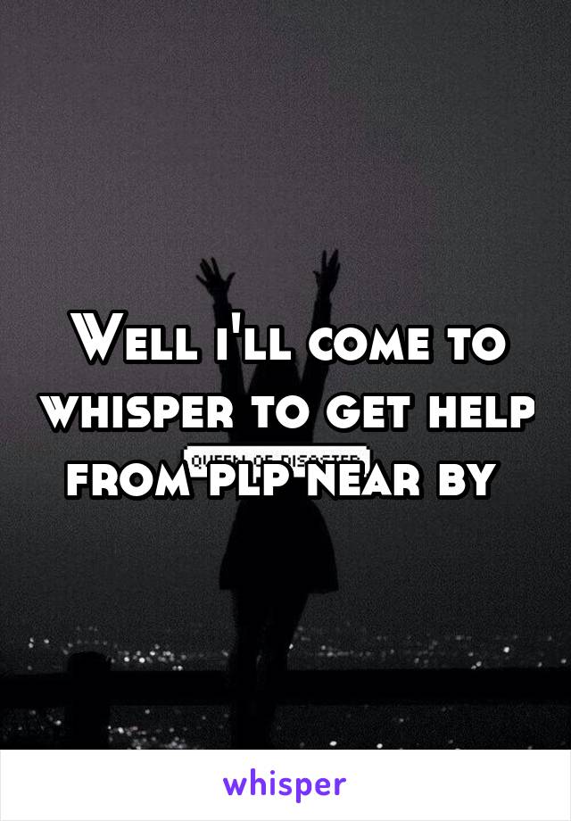 Well i'll come to whisper to get help from plp near by 