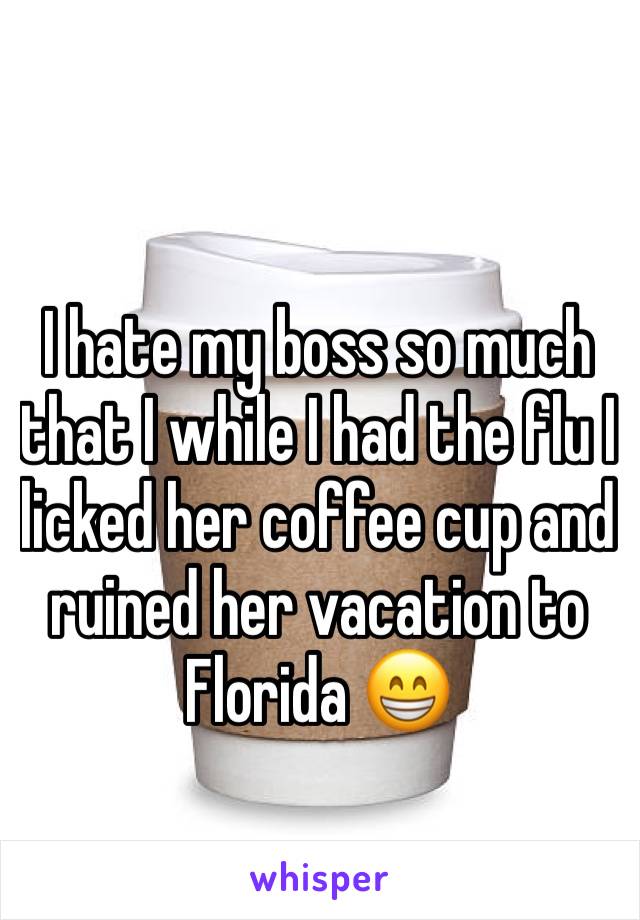 I hate my boss so much that I while I had the flu I licked her coffee cup and ruined her vacation to Florida 😁