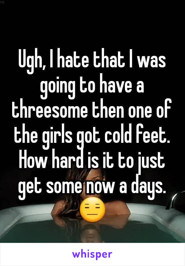 Ugh, I hate that I was going to have a threesome then one of the girls got cold feet. How hard is it to just get some now a days. 😑