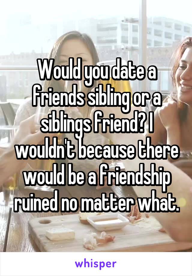 Would you date a friends sibling or a siblings friend? I wouldn't because there would be a friendship ruined no matter what.