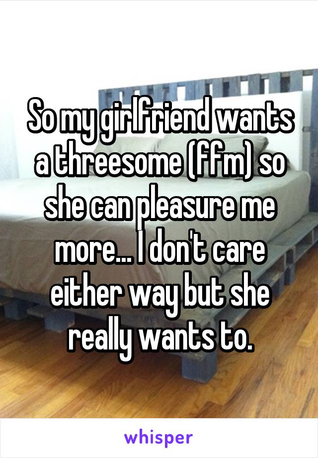 So my girlfriend wants a threesome (ffm) so she can pleasure me more... I don't care either way but she really wants to.