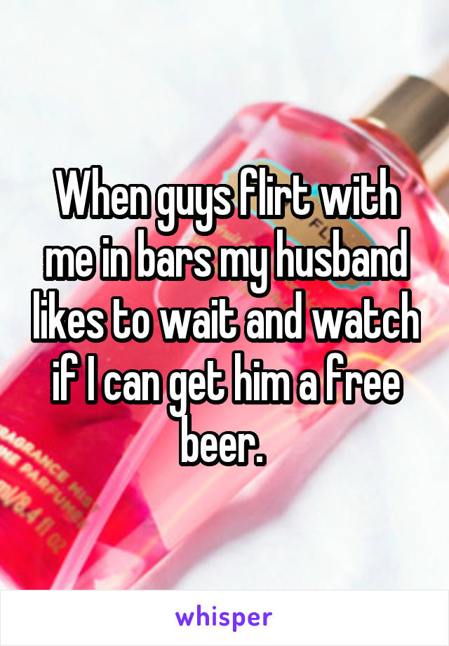 When guys flirt with me in bars my husband likes to wait and watch if I can get him a free beer. 