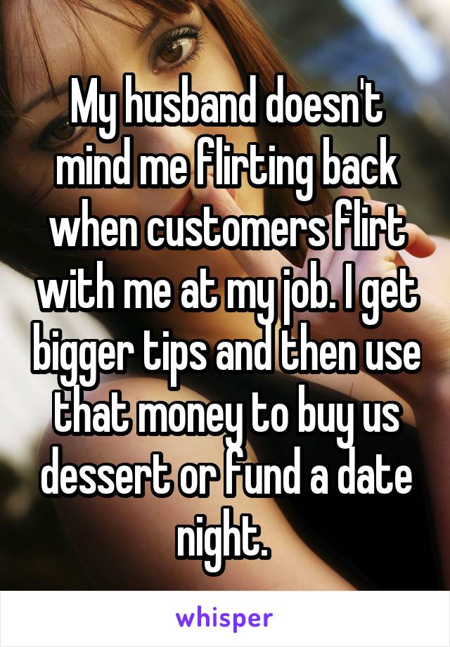 My husband doesn't mind me flirting back when customers flirt with me at my job. I get bigger tips and then use that money to buy us dessert or fund a date night. 