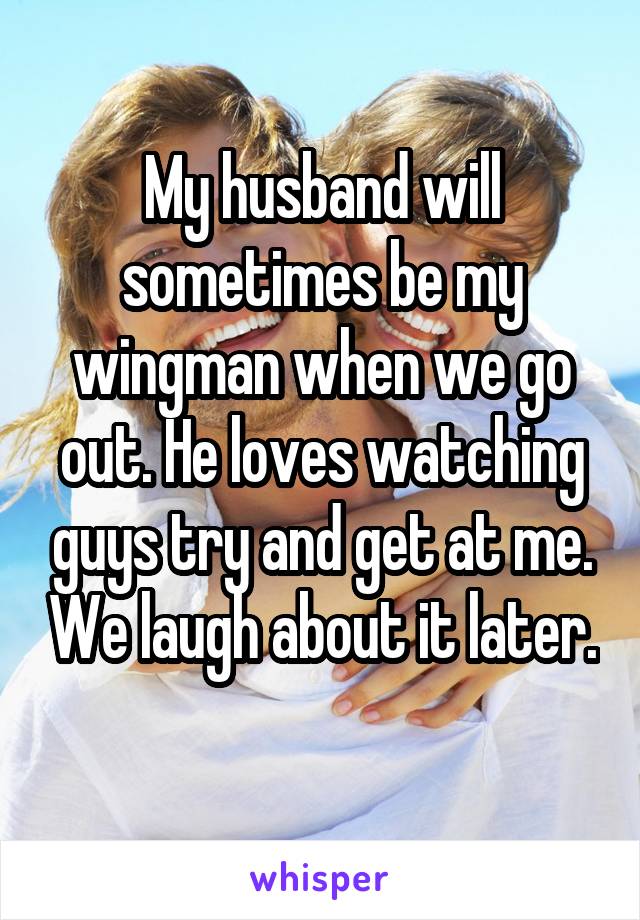 My husband will sometimes be my wingman when we go out. He loves watching guys try and get at me. We laugh about it later. 