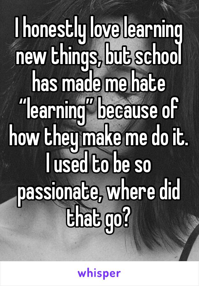 I honestly love learning new things, but school has made me hate “learning” because of how they make me do it. I used to be so passionate, where did that go?