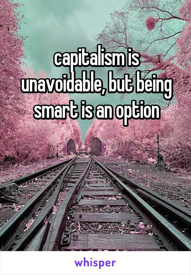 capitalism is unavoidable, but being smart is an option



