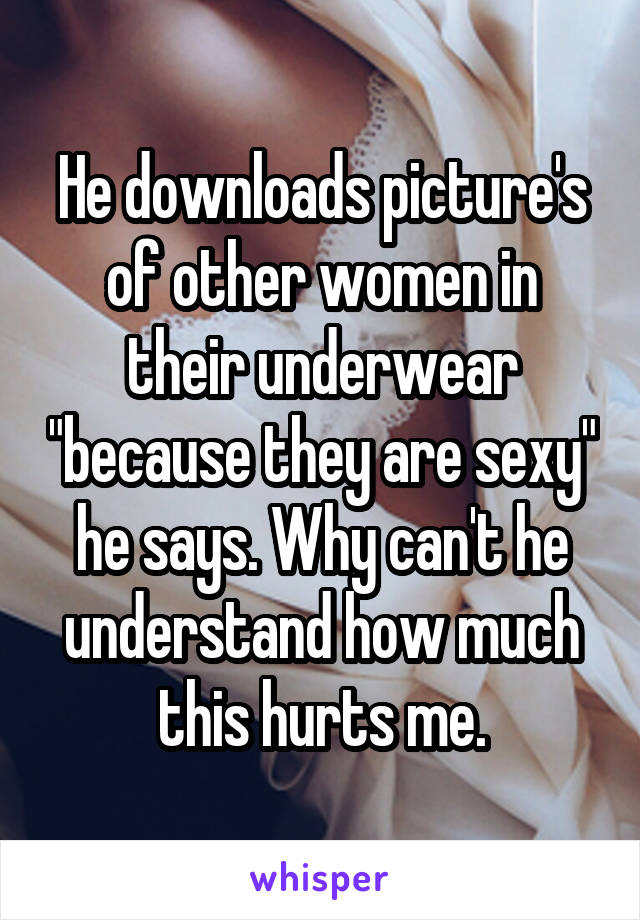 He downloads picture's of other women in their underwear "because they are sexy" he says. Why can't he understand how much this hurts me.