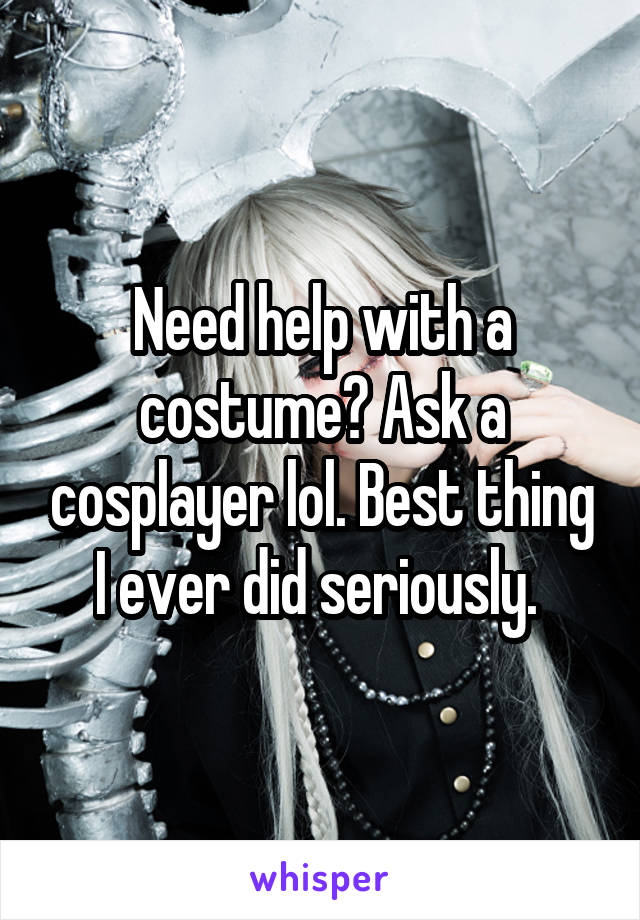 Need help with a costume? Ask a cosplayer lol. Best thing I ever did seriously. 