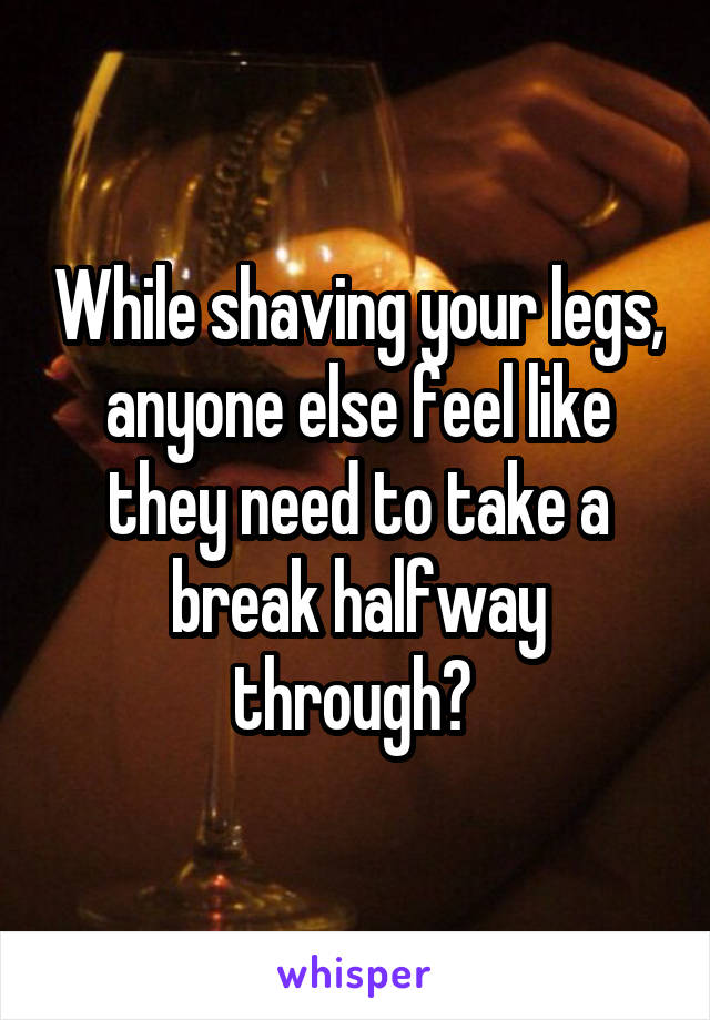 While shaving your legs, anyone else feel like they need to take a break halfway through? 