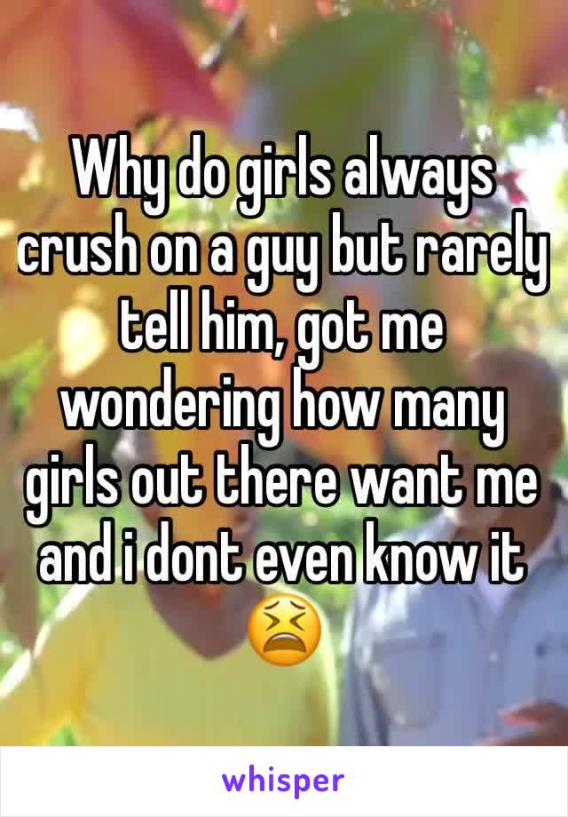 Why do girls always crush on a guy but rarely tell him, got me wondering how many girls out there want me and i dont even know it 😫