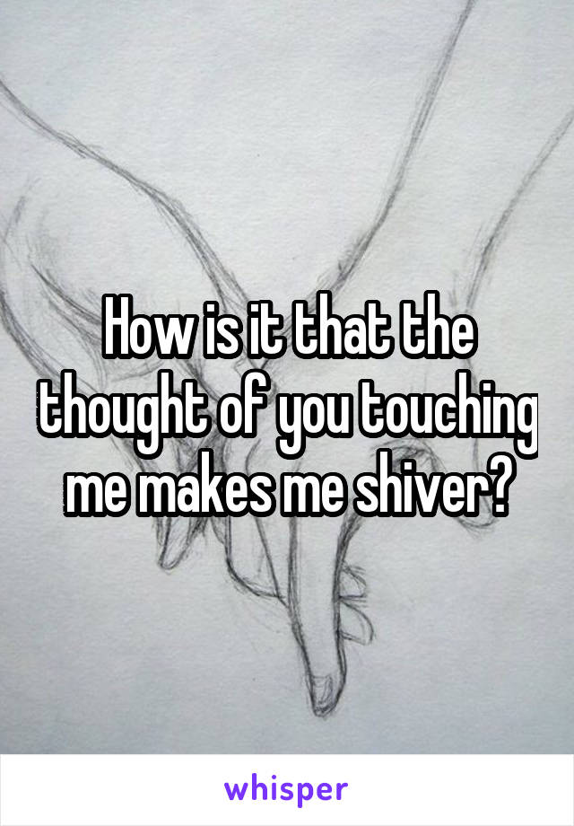 How is it that the thought of you touching me makes me shiver?