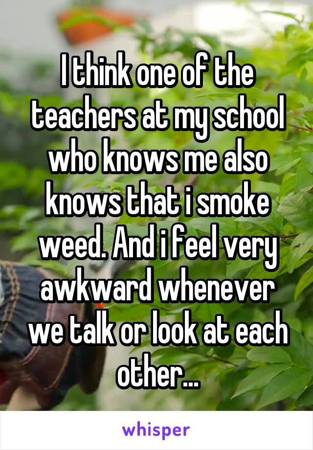 I think one of the teachers at my school who knows me also knows that i smoke weed. And i feel very awkward whenever we talk or look at each other...