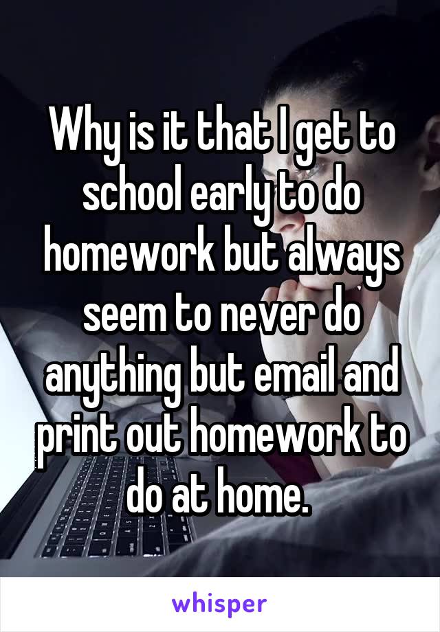 Why is it that I get to school early to do homework but always seem to never do anything but email and print out homework to do at home. 