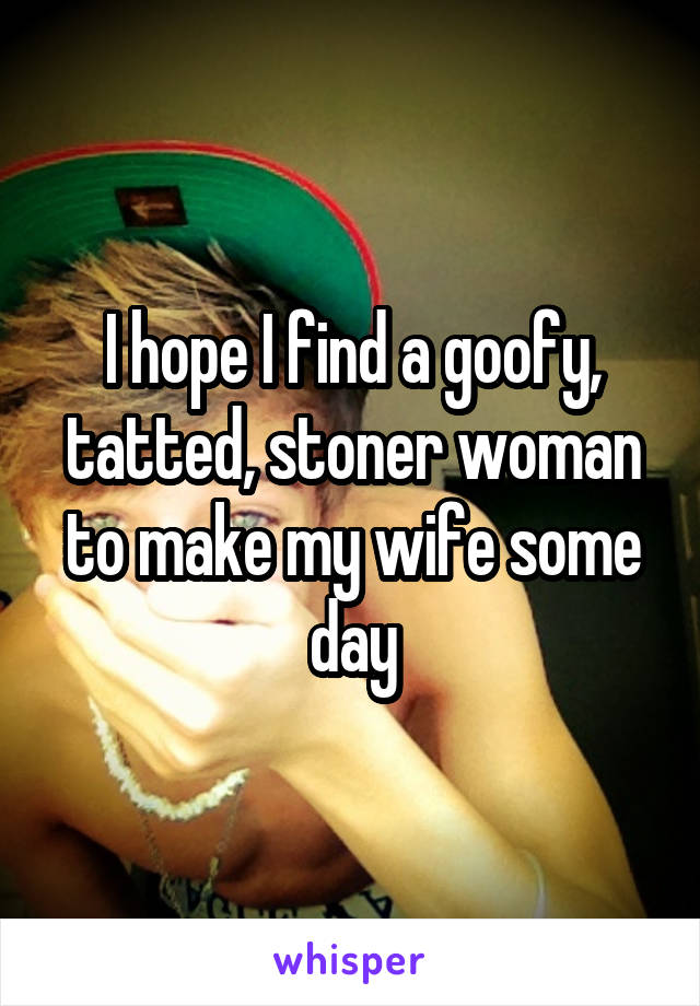 I hope I find a goofy, tatted, stoner woman to make my wife some day