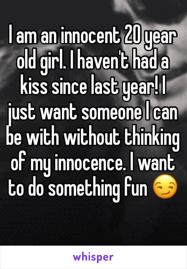 I am an innocent 20 year old girl. I haven't had a kiss since last year! I just want someone I can be with without thinking of my innocence. I want to do something fun 😏