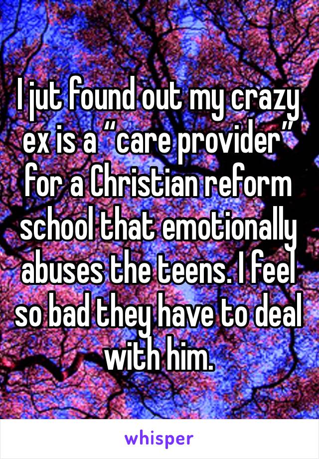 I jut found out my crazy ex is a “care provider” for a Christian reform school that emotionally abuses the teens. I feel so bad they have to deal with him.