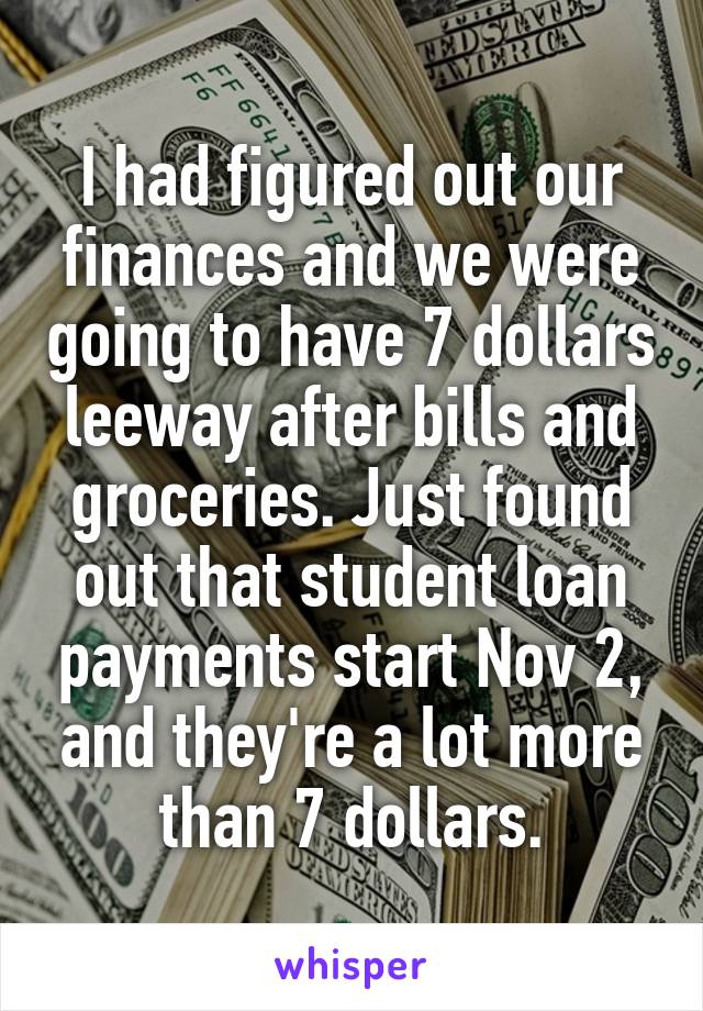 I had figured out our finances and we were going to have 7 dollars leeway after bills and groceries. Just found out that student loan payments start Nov 2, and they're a lot more than 7 dollars.