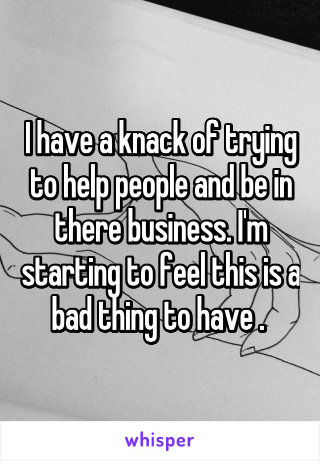 I have a knack of trying to help people and be in there business. I'm starting to feel this is a bad thing to have . 