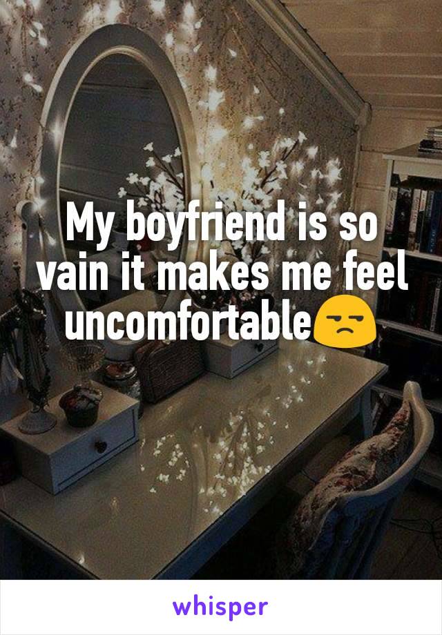 My boyfriend is so vain it makes me feel uncomfortable😒