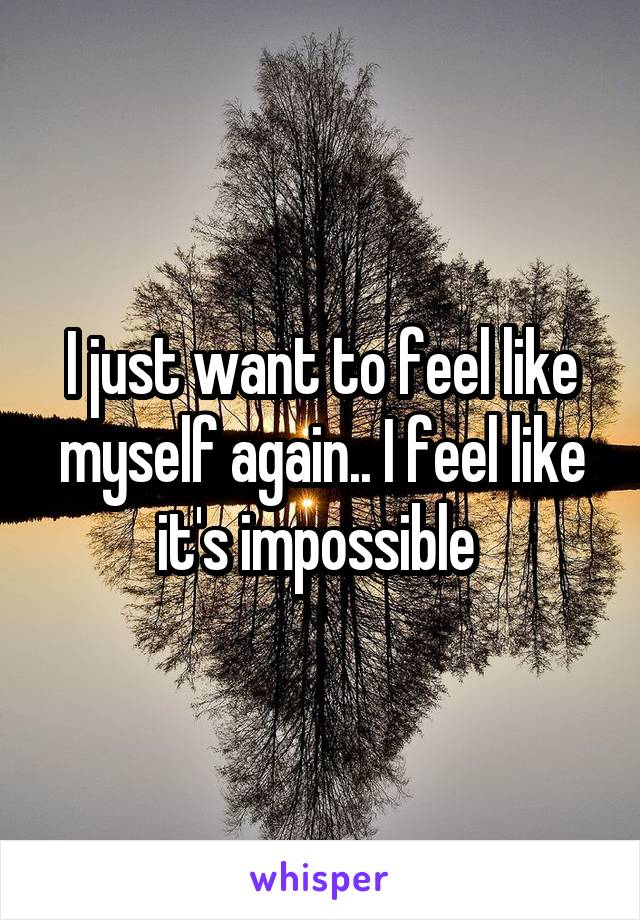 I just want to feel like myself again.. I feel like it's impossible 