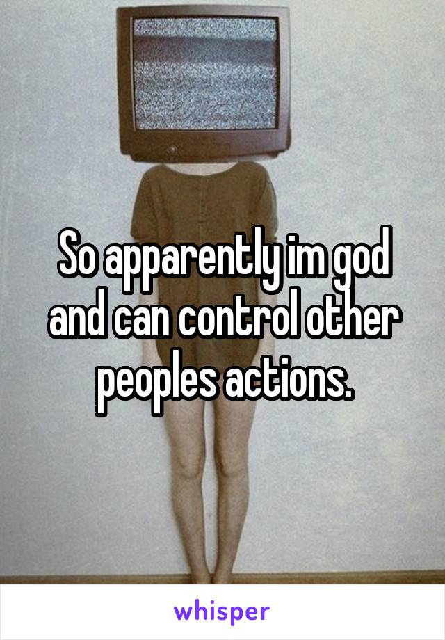 So apparently im god and can control other peoples actions.