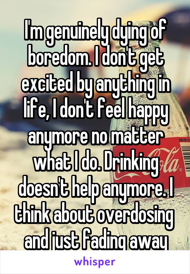 I'm genuinely dying of boredom. I don't get excited by anything in life, I don't feel happy anymore no matter what I do. Drinking doesn't help anymore. I think about overdosing  and just fading away